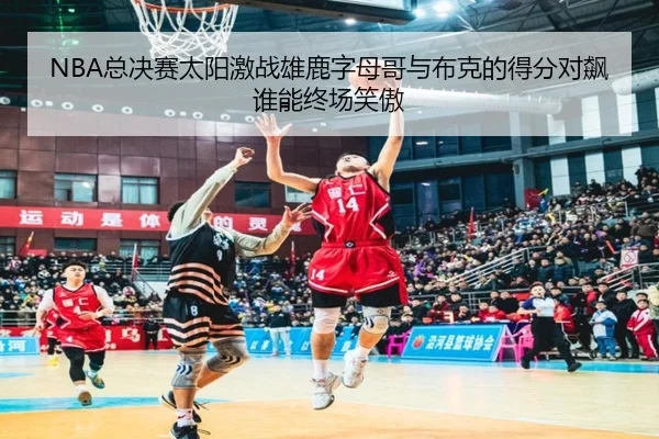 NBA总决赛太阳激战雄鹿字母哥与布克的得分对飙谁能终场笑傲